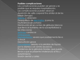 Posibles complicaciones    Las complicaciones pueden ser graves y es posible que se requiera hospitalización.Las complicaciones pueden abarcar:Aparición de vello corporal fino similar al de los bebés (lanugo) Edema o distensión Desequilibrio de electrolitos (como la insuficiencia de potasio) Disminución en el conteo de glóbulos blancos que lleva al aumento de la susceptibilidad a las infecciones Arritmias cardíacas OsteoporosisDeshidratación severa que posiblemente lleva a shockDesnutrición grave Convulsiones debido a la pérdida de líquido por la diarrea o el vómito excesivos Problemas de la glándula tiroides, que puede llevar a que se presente intolerancia al frío y estreñimiento Erosión dental y caries 