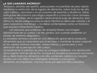 ¿A QUE LLAMAMOS ANOREXIA? Anorexia, pérdida del apetito, para poseer una perdida de peso rápido mediante la restricción de la ingesta de alimentos, sobre todo los de alto valor calórico, asociada o no al consumo de laxantes o diuréticos. Debe distinguirse del trastorno psicológico específico conocido como anorexia nerviosa, y también de la ingestión relativamente baja de alimentos; ésta última no resulta peligrosa para la salud mientras la dieta sea variada y el peso corporal se mantenga, y no debe contemplarse como un trastorno que requiera tratamiento médico.         Las personas que padecen de anorexia tienen una imagen distorsionada de su cuerpo ( se ven gordos, aun cuando presentan un estado de extrema delgadez.).La anorexia nerviosa consiste en una alteración grave de la conducta alimentaría que se caracteriza por el rechazo a mantener el peso corporal en los valores mínimos normales, miedo intenso a ganar peso y una alteración de la percepción del cuerpo.Generalmente la pérdida de peso se consigue mediante una disminución de la ingesta total de alimentos. Aunque los anoréxicos empiezan por excluir de su dieta todos los alimentos con alto contenido calórico, la mayoría acaba con una dieta muy restringida, limitada a unos pocos alimentos, acompañado  muchas veces por ejercicio físico excesivo..