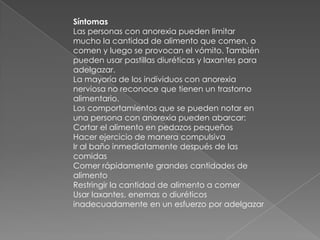 Síntomas     Las personas con anorexia pueden limitar mucho la cantidad de alimento que comen, o comen y luego se provocan el vómito. También pueden usar pastillas diuréticas y laxantes para adelgazar.La mayoría de los individuos con anorexia nerviosa no reconoce que tienen un trastorno alimentario.Los comportamientos que se pueden notar en una persona con anorexia pueden abarcar:Cortar el alimento en pedazos pequeños Hacer ejercicio de manera compulsiva Ir al baño inmediatamente después de las comidas Comer rápidamente grandes cantidades de alimento Restringir la cantidad de alimento a comer Usar laxantes, enemas o diuréticos inadecuadamente en un esfuerzo por adelgazar 