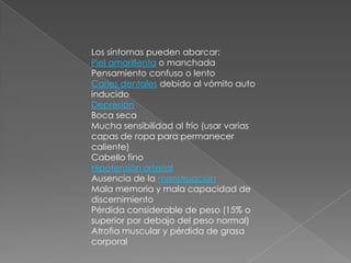 Los síntomas pueden abarcar:Piel amarillenta o manchada Pensamiento confuso o lento Caries dentales debido al vómito auto inducido DepresiónBoca seca Mucha sensibilidad al frío (usar varias capas de ropa para permanecer caliente) Cabello fino Hipotensión arterialAusencia de la menstruaciónMala memoria y mala capacidad de discernimiento Pérdida considerable de peso (15% o superior por debajo del peso normal) Atrofia muscular y pérdida de grasa corporal 