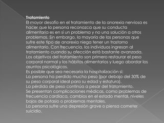 Tratamiento    El mayor desafío en el tratamiento de la anorexia nerviosa es hacer que la persona reconozca que su conducta alimentaria es en sí un problema y no una solución a otros problemas. Sin embargo, la mayoría de las personas que sufre este tipo de anorexia niega tener un trastorno alimentario. Con frecuencia, los individuos ingresan al tratamiento cuando su afección está bastante avanzada.Los objetivos del tratamiento son primero restaurar el peso corporal normal y los hábitos alimentarios y luego abordar los asuntos psicológicos.Es posible que sea necesaria la hospitalización si:La persona ha perdido mucho peso (por debajo del 30% de su peso corporal ideal para su edad y estatura). La pérdida de peso continúa a pesar del tratamiento. Se presentan complicaciones médicas, como problemas de frecuencia cardíaca, cambios en el estado mental, niveles bajos de potasio o problemas mentales. La persona sufre una depresión grave o piensa cometer suicidio. 