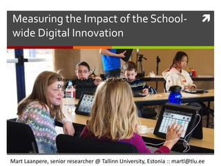 Measuring the Impact of the School-
wide Digital Innovation
Mart Laanpere, senior researcher @ Tallinn University, Estonia :: martl@tlu.ee
Measuring the Impact of the School-wide
Digital Innovation
 