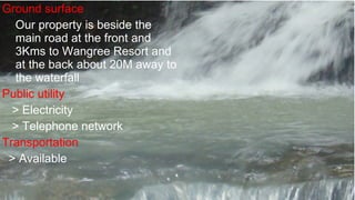 G round surface  O ur property is beside the main road at the front and 3Kms to Wangree Resort and at the back about 20M away to the waterfall Public utility > Electricity > Telephone network Transportation > Available 