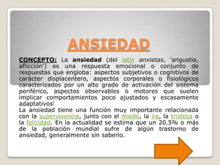 ANSIEDAD
CONCEPTO: La ansiedad (del latín anxietas, 'angustia,
aflicción') es una respuesta emocional o conjunto de
respuestas que engloba: aspectos subjetivos o cognitivos de
carácter displacentero, aspectos corporales o fisiológicos
caracterizados por un alto grado de activación del sistema
periférico, aspectos observables o motores que suelen
implicar comportamientos poco ajustados y escasamente
adaptativos[
La ansiedad tiene una función muy importante relacionada
con la supervivencia, junto con el miedo, la ira, la tristeza o
la felicidad. En la actualidad se estima que un 20.5% o más
de la población mundial sufre de algún trastorno de
ansiedad, generalmente sin saberlo.
 