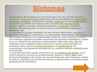 Síntomas
Los síntomas de ansiedad son muy diversos y tal vez los más comunes
consistan en hiperactividad vegetativa, que se manifiesta con taquicardia,
taquipnea, midriasis, sensación de ahogo, temblores en las extremidades,
sensación de pérdida de control o del conocimiento, transpiración,
náusea, rigidez muscular, debilidad muscular, insomnio, inquietud
motora, dificultades para la comunicación, pensamientos negativos y
obsesivos, etc.
La ansiedad se puede manifestar de tres formas diferentes: a través de
síntomas fisiológicos, cognitivos y conductuales. Éstos hacen referencia a
tres niveles distintos, los cuales pueden influirse unos en otros, es decir,
los síntomas cognitivos pueden exacerbar los síntomas fisiológicos y éstos
a su vez disparar los síntomas conductuales. Cabe notar que algunos
síntomas de la ansiedad suelen parecerse a los de padecimientos no
mentales, tales como la arritmia cardíaca o la hipoglucemia. Se
recomienda a los pacientes someterse a un examen médico completo para
descartarlos.
La ansiedad también puede convertirse en un trastorno de pánico, en el
cual la persona cree que va a desmayarse, fallecer o sufrir algún otro
percance fisiológico. Es común que las personas con este trastorno visiten
la sala de urgencias con cierta frecuencia, y, típicamente, se sienten mejor
después de ser atendidas.
 