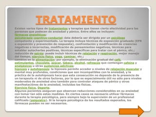 TRATAMIENTO
Existen varios tipos de tratamientos y terapias que tienen cierta efectividad para las
personas que padecen de ansiedad y pánico. Entre ellos se incluyen:
fármacos ansiolíticos;
psicoterapia cognitivo-conductal: ésta debería ser dirigida por un psicólogo
competente y experimentado. La terapia incluye técnicas de exposición graduada (EPR
o exposición y prevención de respuesta), confrontación y modificación de creencias
negativas o incorrectas, modificación de pensamientos negativos, técnicas para
entablar autocharlas positivas, técnicas específicas para tratar con el pánico, etc.;
reducción de estrés: puede incluir técnicas de relajación y respiración, mejor manejo
del tiempo, ejercicio físico, yoga, caminar, etc.;
cambios en la alimentación: por ejemplo, la eliminación gradual del café,
estimulantes, chocolate, azúcar, tabaco, alcohol, refrescos que contengan cafeína y
analgésicos u otras sustancias adictivas;
hipnosis y autohipnosis: la hipnosis permite acceder a niveles de relajación muscular y
mental muy profundos, condiciones que son incompatibles con la ansiedad, y la
práctica de la autohipnosis hace que esta consecución no dependa de la presencia de
un terapeuta ni de otros factores, por lo que es especialmente útil no sólo para niveles
moderados de ansiedad sino también para controlar ataques de pánico y otras
manifestaciónes de la ansiedad, incluidas las físicas.
Ejercicio físico, Deporte.
Algunos pacientes aseguran que observan reducciones considerables en su ansiedad
con tomar tan sólo estas medidas. En ciertos casos es necesario utilizar fármacos
durante la terapia psicológica, pero siempre bajo la supervisión de un profesional
calificado (psiquiatra). Si la terapia psicológica da los resultados esperados, los
fármacos pueden no ser necesarios.
 