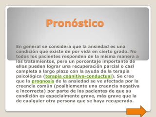Pronóstico

En general se considera que la ansiedad es una
condición que existe de por vida en cierto grado. No
todos los pacientes responden de la misma manera a
los tratamientos, pero un porcentaje importante de
ellos pueden lograr una recuperación parcial o casi
completa a largo plazo con la ayuda de la terapia
psicológica (terapia cognitivo-conductual). Se cree
que la prognosis de la ansiedad se ve afectada por la
creencia común (posiblemente una creencia negativa
e incorrecta) por parte de los pacientes de que su
condición es especialmente grave, más grave que la
de cualquier otra persona que se haya recuperado.
 