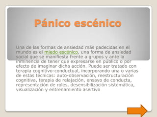 Pánico escénico

Una de las formas de ansiedad más padecidas en el
mundo es el miedo escénico, una forma de ansiedad
social que se manifiesta frente a grupos y ante la
inminencia de tener que expresarse en público o por
efecto de imaginar dicha acción. Puede ser tratado con
terapia cognitivo-conductual, incorporando una o varias
de estas técnicas: auto-observación, reestructuración
cognitiva, terapia de relajación, ensayo de conducta,
representación de roles, desensibilización sistemática,
visualización y entrenamiento asertivo
 