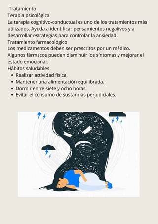 Tratamiento
Terapia psicológica
La terapia cognitivo-conductual es uno de los tratamientos más
utilizados. Ayuda a identificar pensamientos negativos y a
desarrollar estrategias para controlar la ansiedad.
Tratamiento farmacológico
Los medicamentos deben ser prescritos por un médico.
Algunos fármacos pueden disminuir los síntomas y mejorar el
estado emocional.
Hábitos saludables
Realizar actividad física.
Mantener una alimentación equilibrada.
Dormir entre siete y ocho horas.
Evitar el consumo de sustancias perjudiciales.
 