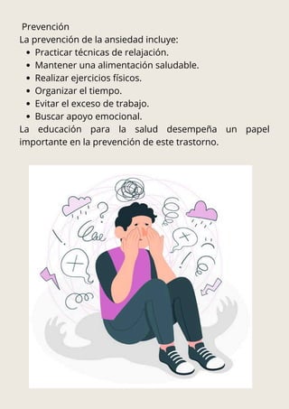 Prevención
La prevención de la ansiedad incluye:
Practicar técnicas de relajación.
Mantener una alimentación saludable.
Realizar ejercicios físicos.
Organizar el tiempo.
Evitar el exceso de trabajo.
Buscar apoyo emocional.
La educación para la salud desempeña un papel
importante en la prevención de este trastorno.
 
