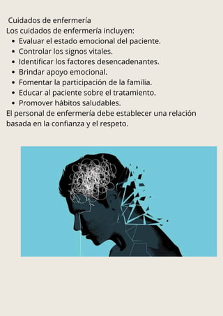 Cuidados de enfermería
Los cuidados de enfermería incluyen:
Evaluar el estado emocional del paciente.
Controlar los signos vitales.
Identificar los factores desencadenantes.
Brindar apoyo emocional.
Fomentar la participación de la familia.
Educar al paciente sobre el tratamiento.
Promover hábitos saludables.
El personal de enfermería debe establecer una relación
basada en la confianza y el respeto.
 
