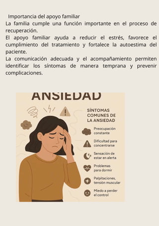 Importancia del apoyo familiar
La familia cumple una función importante en el proceso de
recuperación.
El apoyo familiar ayuda a reducir el estrés, favorece el
cumplimiento del tratamiento y fortalece la autoestima del
paciente.
La comunicación adecuada y el acompañamiento permiten
identificar los síntomas de manera temprana y prevenir
complicaciones.
 