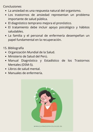 Conclusiones
La ansiedad es una respuesta natural del organismo.
Los trastornos de ansiedad representan un problema
importante de salud pública.
El diagnóstico temprano mejora el pronóstico.
El tratamiento debe incluir apoyo psicológico y hábitos
saludables.
La familia y el personal de enfermería desempeñan un
papel fundamental en la recuperación.
15. Bibliografía
Organización Mundial de la Salud.
Ministerio de Salud del Perú.
Manual Diagnóstico y Estadístico de los Trastornos
Mentales (DSM-5).
Libros de salud mental.
Manuales de enfermería.
 