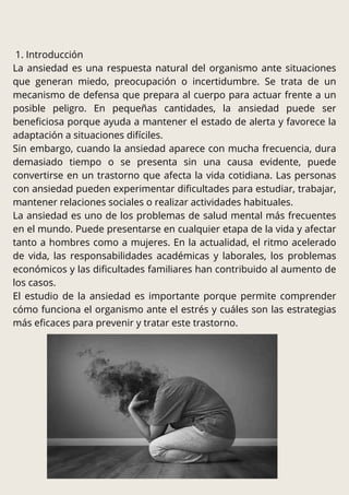 1. Introducción
La ansiedad es una respuesta natural del organismo ante situaciones
que generan miedo, preocupación o incertidumbre. Se trata de un
mecanismo de defensa que prepara al cuerpo para actuar frente a un
posible peligro. En pequeñas cantidades, la ansiedad puede ser
beneficiosa porque ayuda a mantener el estado de alerta y favorece la
adaptación a situaciones difíciles.
Sin embargo, cuando la ansiedad aparece con mucha frecuencia, dura
demasiado tiempo o se presenta sin una causa evidente, puede
convertirse en un trastorno que afecta la vida cotidiana. Las personas
con ansiedad pueden experimentar dificultades para estudiar, trabajar,
mantener relaciones sociales o realizar actividades habituales.
La ansiedad es uno de los problemas de salud mental más frecuentes
en el mundo. Puede presentarse en cualquier etapa de la vida y afectar
tanto a hombres como a mujeres. En la actualidad, el ritmo acelerado
de vida, las responsabilidades académicas y laborales, los problemas
económicos y las dificultades familiares han contribuido al aumento de
los casos.
El estudio de la ansiedad es importante porque permite comprender
cómo funciona el organismo ante el estrés y cuáles son las estrategias
más eficaces para prevenir y tratar este trastorno.
 