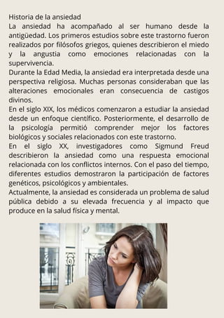 Historia de la ansiedad
La ansiedad ha acompañado al ser humano desde la
antigüedad. Los primeros estudios sobre este trastorno fueron
realizados por filósofos griegos, quienes describieron el miedo
y la angustia como emociones relacionadas con la
supervivencia.
Durante la Edad Media, la ansiedad era interpretada desde una
perspectiva religiosa. Muchas personas consideraban que las
alteraciones emocionales eran consecuencia de castigos
divinos.
En el siglo XIX, los médicos comenzaron a estudiar la ansiedad
desde un enfoque científico. Posteriormente, el desarrollo de
la psicología permitió comprender mejor los factores
biológicos y sociales relacionados con este trastorno.
En el siglo XX, investigadores como Sigmund Freud
describieron la ansiedad como una respuesta emocional
relacionada con los conflictos internos. Con el paso del tiempo,
diferentes estudios demostraron la participación de factores
genéticos, psicológicos y ambientales.
Actualmente, la ansiedad es considerada un problema de salud
pública debido a su elevada frecuencia y al impacto que
produce en la salud física y mental.
 