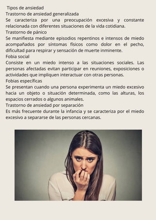 Tipos de ansiedad
Trastorno de ansiedad generalizada
Se caracteriza por una preocupación excesiva y constante
relacionada con diferentes situaciones de la vida cotidiana.
Trastorno de pánico
Se manifiesta mediante episodios repentinos e intensos de miedo
acompañados por síntomas físicos como dolor en el pecho,
dificultad para respirar y sensación de muerte inminente.
Fobia social
Consiste en un miedo intenso a las situaciones sociales. Las
personas afectadas evitan participar en reuniones, exposiciones o
actividades que impliquen interactuar con otras personas.
Fobias específicas
Se presentan cuando una persona experimenta un miedo excesivo
hacia un objeto o situación determinada, como las alturas, los
espacios cerrados o algunos animales.
Trastorno de ansiedad por separación
Es más frecuente durante la infancia y se caracteriza por el miedo
excesivo a separarse de las personas cercanas.
 