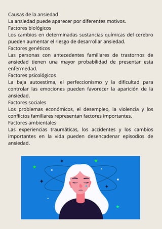 Causas de la ansiedad
La ansiedad puede aparecer por diferentes motivos.
Factores biológicos
Los cambios en determinadas sustancias químicas del cerebro
pueden aumentar el riesgo de desarrollar ansiedad.
Factores genéticos
Las personas con antecedentes familiares de trastornos de
ansiedad tienen una mayor probabilidad de presentar esta
enfermedad.
Factores psicológicos
La baja autoestima, el perfeccionismo y la dificultad para
controlar las emociones pueden favorecer la aparición de la
ansiedad.
Factores sociales
Los problemas económicos, el desempleo, la violencia y los
conflictos familiares representan factores importantes.
Factores ambientales
Las experiencias traumáticas, los accidentes y los cambios
importantes en la vida pueden desencadenar episodios de
ansiedad.
 