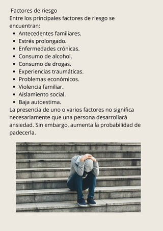 Factores de riesgo
Entre los principales factores de riesgo se
encuentran:
Antecedentes familiares.
Estrés prolongado.
Enfermedades crónicas.
Consumo de alcohol.
Consumo de drogas.
Experiencias traumáticas.
Problemas económicos.
Violencia familiar.
Aislamiento social.
Baja autoestima.
La presencia de uno o varios factores no significa
necesariamente que una persona desarrollará
ansiedad. Sin embargo, aumenta la probabilidad de
padecerla.
 