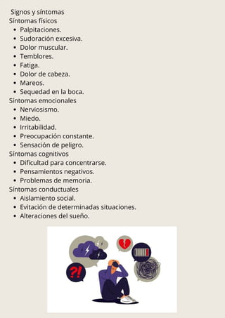 Signos y síntomas
Síntomas físicos
Palpitaciones.
Sudoración excesiva.
Dolor muscular.
Temblores.
Fatiga.
Dolor de cabeza.
Mareos.
Sequedad en la boca.
Síntomas emocionales
Nerviosismo.
Miedo.
Irritabilidad.
Preocupación constante.
Sensación de peligro.
Síntomas cognitivos
Dificultad para concentrarse.
Pensamientos negativos.
Problemas de memoria.
Síntomas conductuales
Aislamiento social.
Evitación de determinadas situaciones.
Alteraciones del sueño.
 