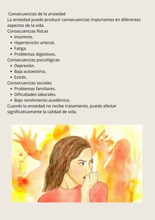 Consecuencias de la ansiedad
La ansiedad puede producir consecuencias importantes en diferentes
aspectos de la vida.
Consecuencias físicas
Insomnio.
Hipertensión arterial.
Fatiga.
Problemas digestivos.
Consecuencias psicológicas
Depresión.
Baja autoestima.
Estrés.
Consecuencias sociales
Problemas familiares.
Dificultades laborales.
Bajo rendimiento académico.
Cuando la ansiedad no recibe tratamiento, puede afectar
significativamente la calidad de vida.
 