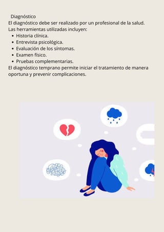 Diagnóstico
El diagnóstico debe ser realizado por un profesional de la salud.
Las herramientas utilizadas incluyen:
Historia clínica.
Entrevista psicológica.
Evaluación de los síntomas.
Examen físico.
Pruebas complementarias.
El diagnóstico temprano permite iniciar el tratamiento de manera
oportuna y prevenir complicaciones.
 
