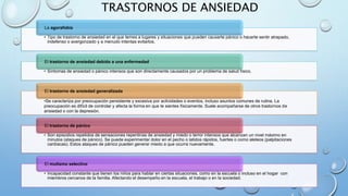 TRASTORNOS DE ANSIEDAD
• Tipo de trastorno de ansiedad en el que temes a lugares y situaciones que pueden causarte pánico o hacerte sentir atrapado,
indefenso o avergonzado y a menudo intentas evitarlos.
La agorafobia
• Síntomas de ansiedad o pánico intensos que son directamente causados por un problema de salud físico.
El trastorno de ansiedad debido a una enfermedad
•Se caracteriza por preocupación persistente y excesiva por actividades o eventos, incluso asuntos comunes de rutina. La
preocupación es difícil de controlar y afecta la forma en que te sientes físicamente. Suele acompañarse de otros trastornos de
ansiedad o con la depresión.
El trastorno de ansiedad generalizada
• Son episodios repetidos de sensaciones repentinas de ansiedad y miedo o terror intensos que alcanzan un nivel máximo en
minutos (ataques de pánico). Se puede experimentar dolor en el pecho o latidos rápidos, fuertes o como aleteos (palpitaciones
cardíacas). Estos ataques de pánico pueden generar miedo a que ocurra nuevamente.
El trastorno de pánico
• Incapacidad constante que tienen los niños para hablar en ciertas situaciones, como en la escuela o incluso en el hogar con
miembros cercanos de la familia. Afectando el desempeño en la escuela, el trabajo o en la sociedad.
El mutismo selectivo
 