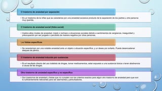 • Es un trastorno de la niñez que se caracteriza por una ansiedad excesiva producto de la separación de los padres u otra persona
muy querida.
El trastorno de ansiedad por separación
• Implica altos niveles de ansiedad, miedo o rechazo a situaciones sociales debido a sentimientos de vergüenza, inseguridad y
preocupación por ser juzgado o percibido de manera negativa por otras personas.
El trastorno de ansiedad social (fobia social)
• Se caracterizan por una notable ansiedad ante un objeto o situación específica, y un deseo por evitarlo. Puede desencadenar
ataques de pánico.
Las fobias específicas
• Es el resultado directo del uso indebido de drogas, tomar medicamentos, estar expuesto a una sustancia tóxica o tener abstinencia
a causa de las drogas.
El trastorno de ansiedad inducido por sustancias
• Son trastornos de ansiedad y fobias que no cumplen con los criterios exactos para algún otro trastorno de ansiedad pero que son
lo suficientemente relevantes para ser alarmantes y perturbadores.
Otro trastorno de ansiedad específico y no específico
 
