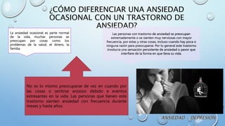 ¿CÓMO DIFERENCIAR UNA ANSIEDAD
OCASIONAL CON UN TRASTORNO DE
ANSIEDAD?
La ansiedad ocasional es parte normal
de la vida, muchas personas se
preocupan por cosas como los
problemas de la salud, el dinero, la
familia.
Las personas con trastorno de ansiedad se preocupan
extremadamente o se sienten muy nerviosas con mayor
frecuencia, por estas y otras cosas, incluso cuando hay poca o
ninguna razón para preocuparse. Por lo general este trastorno
involucra una sensación persistente de ansiedad o pavor que
interfiere de la forma en que lleva su vida.
No es lo mismo preocuparse de vez en cuando por
las cosas o sentirse ansioso debido a eventos
estresantes en la vida. Las personas que tienen este
trastorno sienten ansiedad con frecuencia durante
meses y hasta años.
 