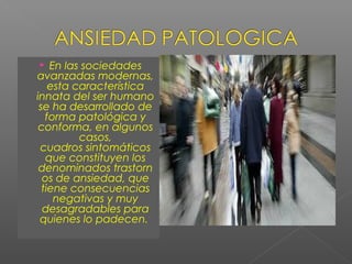  En las sociedades
avanzadas modernas,
esta característica
innata del ser humano
se ha desarrollado de
forma patológica y
conforma, en algunos
casos,
cuadros sintomáticos
que constituyen los
denominados trastorn
os de ansiedad, que
tiene consecuencias
negativas y muy
desagradables para
quienes lo padecen.
 