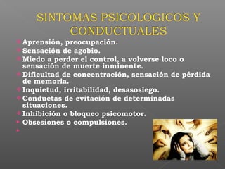  Aprensión, preocupación.
 Sensación de agobio.
 Miedo a perder el control, a volverse loco o
sensación de muerte inminente.
 Dificultad de concentración, sensación de pérdida
de memoria.
 Inquietud, irritabilidad, desasosiego.
 Conductas de evitación de determinadas
situaciones.
 Inhibición o bloqueo psicomotor.
 Obsesiones o compulsiones.

 