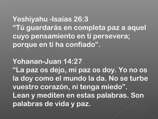 Yeshiyahu -Isaías 26:3
“Tú guardarás en completa paz a aquel
cuyo pensamiento en ti persevera;
porque en ti ha confiado”.
Yohanan-Juan 14:27
“La paz os dejo, mi paz os doy. Yo no os
la doy como el mundo la da. No se turbe
vuestro corazón, ni tenga miedo”.
Lean y mediten en estas palabras. Son
palabras de vida y paz.
 