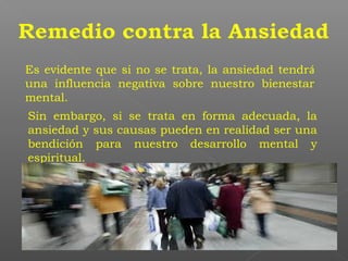 Es evidente que si no se trata, la ansiedad tendrá
una influencia negativa sobre nuestro bienestar
mental.
Sin embargo, si se trata en forma adecuada, la
ansiedad y sus causas pueden en realidad ser una
bendición para nuestro desarrollo mental y
espiritual.
 