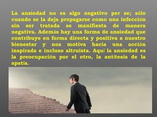 La ansiedad no es algo negativo per se; sólo
cuando se la deja propagarse como una infección
sin ser tratada se manifiesta de manera
negativa. Además hay una forma de ansiedad que
contribuye en forma directa y positiva a nuestro
bienestar y nos motiva hacia una acción
inspirada e incluso altruista. Aquí la ansiedad es
la preocupación por el otro, la antítesis de la
apatía.
 