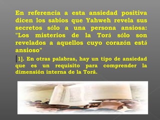 En referencia a esta ansiedad positiva
dicen los sabios que Yahweh revela sus
secretos sólo a una persona ansiosa:
"Los misterios de la Torá sólo son
revelados a aquellos cuyo corazón está
ansioso"
[1]. En otras palabras, hay un tipo de ansiedad
que es un requisito para comprender la
dimensión interna de la Torá.
 