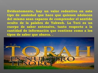 Evidentemente, hay un valor redentivo en este
tipo de ansiedad que hace que quienes adolecen
del mismo sean capaces de comprender el sentido
oculto de la palabra de Yahweh. La Torá es un
cuerpo de saber extensivo, tanto respecto a la
cantidad de información que contiene como a los
tipos de saber que abarca. .
 