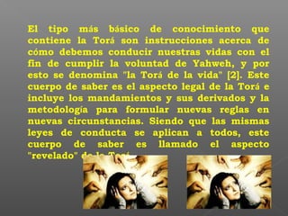 El tipo más básico de conocimiento que
contiene la Torá son instrucciones acerca de
cómo debemos conducir nuestras vidas con el
fin de cumplir la voluntad de Yahweh, y por
esto se denomina "la Torá de la vida" [2]. Este
cuerpo de saber es el aspecto legal de la Torá e
incluye los mandamientos y sus derivados y la
metodología para formular nuevas reglas en
nuevas circunstancias. Siendo que las mismas
leyes de conducta se aplican a todos, este
cuerpo de saber es llamado el aspecto
"revelado" de la Torá.
 
