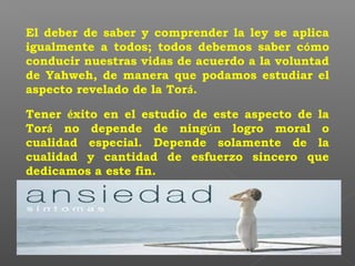 El deber de saber y comprender la ley se aplica
igualmente a todos; todos debemos saber cómo
conducir nuestras vidas de acuerdo a la voluntad
de Yahweh, de manera que podamos estudiar el
aspecto revelado de la Torá.
Tener éxito en el estudio de este aspecto de la
Torá no depende de ningún logro moral o
cualidad especial. Depende solamente de la
cualidad y cantidad de esfuerzo sincero que
dedicamos a este fin.
 