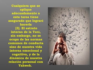 Cualquiera que se
aplique
adecuadamente a
esta tarea tiene
asegurado que logrará
hacerla
[3]. El estrato
interno de la Torá,
sin embargo, no se
ocupa de las normas
comunes de conducta
sino de nuestra vida
interna emocional y
cognitiva, y de la
dinámica de nuestra
relación personal con
Yahweh.
 