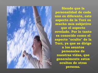 Siendo que la
personalidad de cada
uno es diferente, este
aspecto de la Torá es
mucho más subjetivo
que el aspecto
revelado. Por lo tanto
es conocido como el
aspecto "oculto" de la
Torá, ya que se dirige
a los asuntos
personales de
nuestras vidas, que
generalmente están
ocultos de otras
personas
 