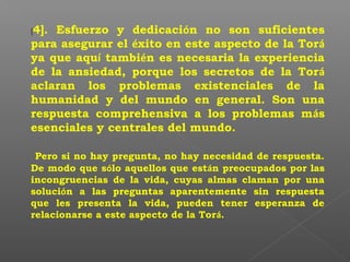 [4]. Esfuerzo y dedicación no son suficientes
para asegurar el éxito en este aspecto de la Torá
ya que aquí también es necesaria la experiencia
de la ansiedad, porque los secretos de la Torá
aclaran los problemas existenciales de la
humanidad y del mundo en general. Son una
respuesta comprehensiva a los problemas más
esenciales y centrales del mundo.
Pero si no hay pregunta, no hay necesidad de respuesta.
De modo que sólo aquellos que están preocupados por las
incongruencias de la vida, cuyas almas claman por una
solución a las preguntas aparentemente sin respuesta
que les presenta la vida, pueden tener esperanza de
relacionarse a este aspecto de la Torá.
 