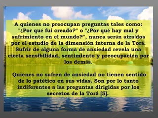 A quienes no preocupan preguntas tales como:
"¿Por qué fui creado?" o "¿Por qué hay mal y
sufrimiento en el mundo?", nunca serán atraídos
por el estudio de la dimensión interna de la Torá.
Sufrir de alguna forma de ansiedad revela una
cierta sensibilidad, sentimiento y preocupación por
los demás.
Quienes no sufren de ansiedad no tienen sentido
de lo patético en sus vidas. Son por lo tanto
indiferentes a las preguntas dirigidas por los
secretos de la Torá [5].
 