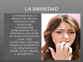  La ansiedad es un
sistema de alerta y
activación ante
situaciones
consideradas
amenazantes. Es un
fenómeno que se da
en todas las personas
y que, bajo
condiciones normales,
mejora el rendimiento
y la adaptación al
medio social, laboral,
o académico.
 