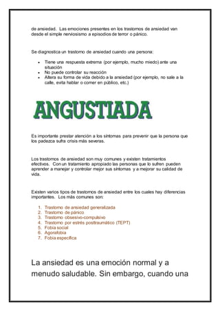de ansiedad. Las emociones presentes en los trastornos de ansiedad van
desde el simple nerviosismo a episodios de terror o pánico.
Se diagnostica un trastorno de ansiedad cuando una persona:
 Tiene una respuesta extrema (por ejemplo, mucho miedo) ante una
situación
 No puede controlar su reacción
 Altera su forma de vida debido a la ansiedad (por ejemplo, no sale a la
calle, evita hablar o comer en público, etc.)
Es importante prestar atención a los síntomas para prevenir que la persona que
los padezca sufra crisis más severas.
Los trastornos de ansiedad son muy comunes y existen tratamientos
efectivos. Con un tratamiento apropiado las personas que lo sufren pueden
aprender a manejar y controlar mejor sus síntomas y a mejorar su calidad de
vida.
Existen varios tipos de trastornos de ansiedad entre los cuales hay diferencias
importantes. Los más comunes son:
1. Trastorno de ansiedad generalizada
2. Trastorno de pánico
3. Trastorno obsesivo-compulsivo
4. Trastorno por estrés posttraumático (TEPT)
5. Fobia social
6. Agorafobia
7. Fobia específica
La ansiedad es una emoción normal y a
menudo saludable. Sin embargo, cuando una
 