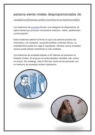 persona siente niveles desproporcionados de
ansiedadcon frecuencia, podría convertirseen un trastornomédico.
Los trastornos de ansiedad forman una categoría de diagnósticos de
salud mental que provocan nerviosismo excesivo, miedo, aprehensión
y preocupación.
Estos trastornos alteran la forma en que una persona procesa las
emociones y se comporta, causando también síntomas físicos. La
ansiedad leve puede ser vaga e inquietante, mientras que la ansiedad
severa puede afectar seriamente la vida cotidiana.
Los trastornos de ansiedad afectan a 40 millones de personas en
Estados Unidos. Es el grupo de enfermedades mentales más común
en el país. Sin embargo, solo el 36.9 por ciento de las personas con
un trastorno de ansiedad reciben tratamiento.
 