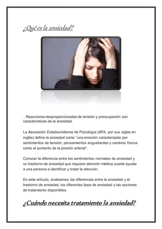 ¿Qué esla ansiedad?
Shar e on Pi
nt
er
est
Reacciones desproporcionadas de tensión y preocupación son
características de la ansiedad.
La Asociación Estadounidense de Psicología (APA, por sus siglas en
inglés) define la ansiedad como “una emoción caracterizada por
sentimientos de tensión, pensamientos angustiantes y cambios físicos
como el aumento de la presión arterial”.
Conocer la diferencia entre los sentimientos normales de ansiedad y
un trastorno de ansiedad que requiere atención médica puede ayudar
a una persona a identificar y tratar la afección.
En este artículo, analizamos las diferencias entre la ansiedad y el
trastorno de ansiedad, los diferentes tipos de ansiedad y las opciones
de tratamiento disponibles.
¿Cuándo necesita tratamiento la ansiedad?
 