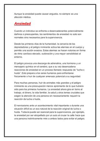 Aunque la ansiedad puede causar angustia, no siempre es una
afección médica.
Ansiedad
Cuando un individuo se enfrenta a desencadenantes potencialmente
dañinos o preocupantes, los sentimientos de ansiedad no solo son
normales sino necesarios para la supervivencia.
Desde los primeros días de la humanidad, la cercanía de los
depredadores y el peligro inminente activa las alarmas en el cuerpo y
permite una acción evasiva. Estas alarmas se hacen notorias en forma
de ritmo cardíaco elevado, sudoración y una mayor sensibilidad al
entorno.
El peligro provoca una descarga de adrenalina, una hormona y un
mensajero químico en el cerebro, que a su vez desencadena
reacciones de ansiedad en un proceso llamado respuesta de “lucha o
huida”. Esto prepara a los seres humanos para enfrentarse
físicamente o huir de cualquier amenaza potencial a su seguridad.
Para muchas personas, huir de animales más grandes y el peligro
inminente es una preocupación menos apremiante de lo que hubiera
sido para los primeros humanos. La ansiedad ahora gira en torno al
trabajo, el dinero, la vida familiar, la salud y otros temas cruciales que
exigen la atención de una persona sin necesariamente requerir la
reacción de lucha o huida.
El nerviosismo ante un acontecimiento vital importante o durante una
situación difícil es un eco natural de la reacción original de lucha o
huida. Todavía puede ser esencial para la supervivencia, por ejemplo,
la ansiedad por ser atropellado por un auto al cruzar la calle hace que
una persona instintivamente mire a ambos lados para evitar el peligro.
 