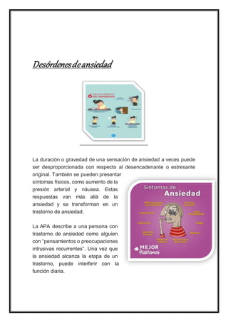 Desórdenesdeansiedad
La duración o gravedad de una sensación de ansiedad a veces puede
ser desproporcionada con respecto al desencadenante o estresante
original. También se pueden presentar
síntomas físicos, como aumento de la
presión arterial y náusea. Estas
respuestas van más allá de la
ansiedad y se transforman en un
trastorno de ansiedad.
La APA describe a una persona con
trastorno de ansiedad como alguien
con “pensamientos o preocupaciones
intrusivas recurrentes”. Una vez que
la ansiedad alcanza la etapa de un
trastorno, puede interferir con la
función diaria.
 