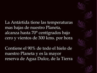 La Antártida tiene las temperaturas mas bajas de nuestro Planeta, alcanza hasta 70° centígrados bajo cero y vientos de 300 kms. por hora Contiene el 90% de todo el hielo de nuestro Planeta y es la mayor reserva de Agua Dulce, de la Tierra  