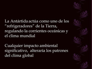 La Antártida   actúa como uno de los “ refrigeradores” de la Tierra, regulando la corrientes oceánicas y el clima mundial Cualquier impacto ambiental significativo,  alteraría los patrones del clima global 