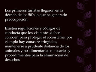 Los primeros turistas llegaron en la década de los 50’s lo que ha generado preocupación. Existen regulaciones y códigos de conducta que los visitantes deben conocer, para proteger el ecosistema, por ejemplo hay zonas restringidas, mantenerse a prudente distancia de los animales y no alimentarlos ni tocarlos y procedimientos para la eliminación de desechos 
